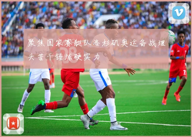 聚焦国家赛艇队洛杉矶奥运备战埋头苦干锤炼硬实力