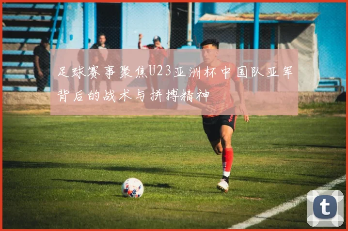 足球赛事聚焦U23亚洲杯中国队亚军背后的战术与拼搏精神