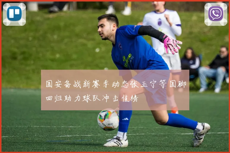 国安备战新赛季动态张玉宁等国脚回归助力球队冲击佳绩