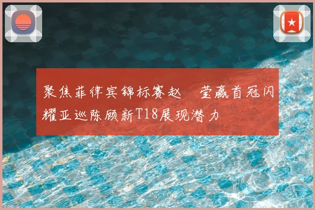 聚焦菲律宾锦标赛赵祐莹赢首冠闪耀亚巡陈顾新T18展现潜力