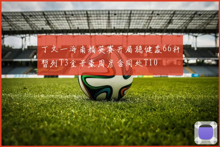 丁文一海南精英赛开局稳健轰66杆暂列T3金子豪周彦含同处T10