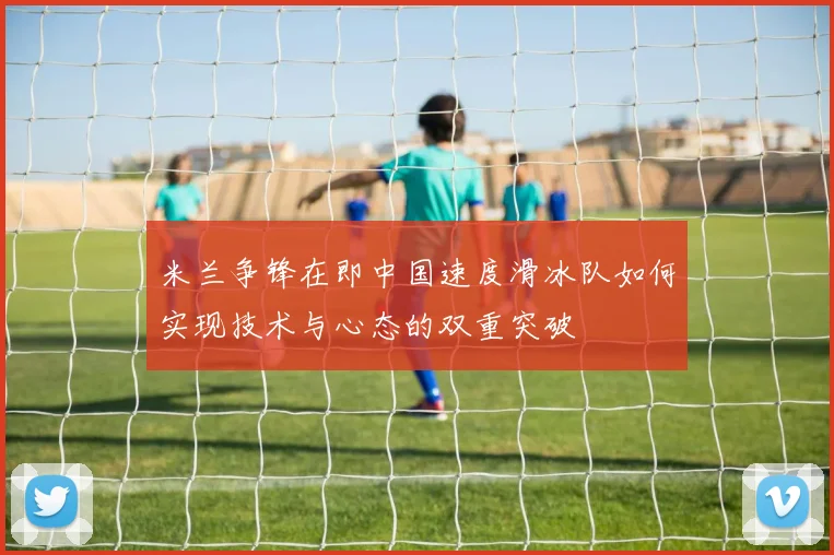 米兰争锋在即中国速度滑冰队如何实现技术与心态的双重突破