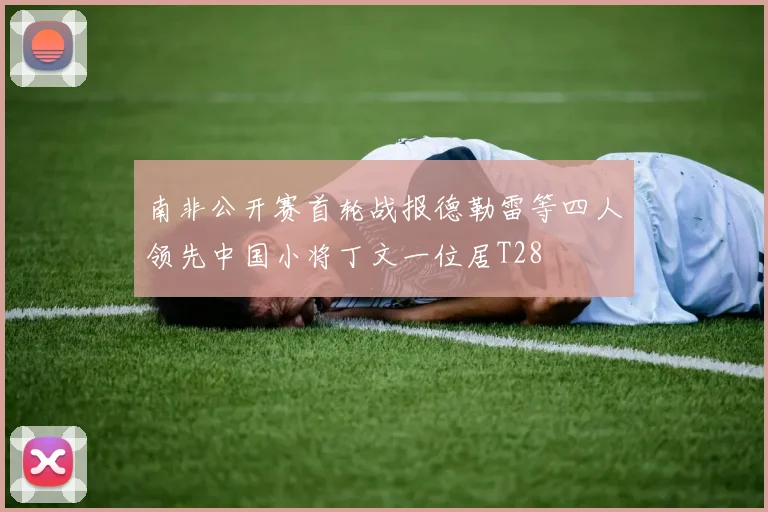 南非公开赛首轮战报德勒雷等四人领先中国小将丁文一位居T28