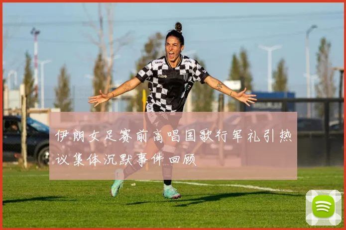伊朗女足赛前高唱国歌行军礼引热议集体沉默事件回顾
