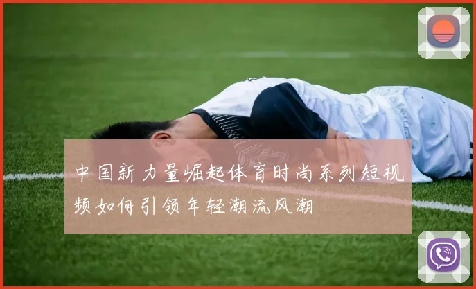 中国新力量崛起体育时尚系列短视频如何引领年轻潮流风潮