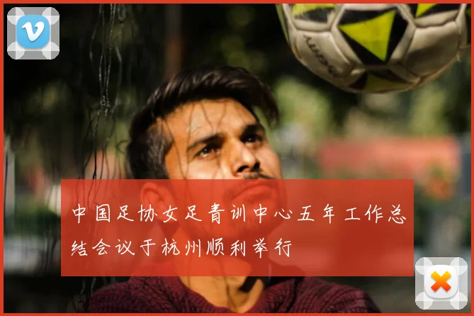 中国足协女足青训中心五年工作总结会议于杭州顺利举行