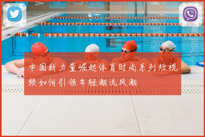 中国新力量崛起体育时尚系列短视频如何引领年轻潮流风潮