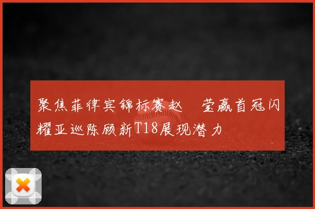 聚焦菲律宾锦标赛赵祐莹赢首冠闪耀亚巡陈顾新T18展现潜力